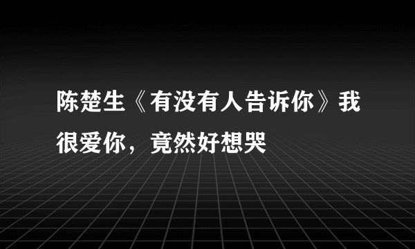 陈楚生《有没有人告诉你》我很爱你，竟然好想哭