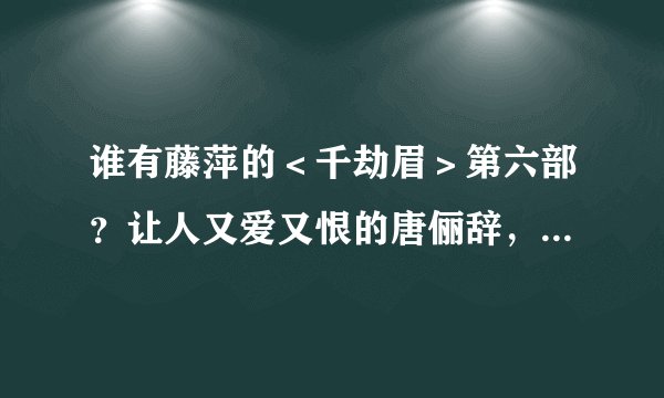 谁有藤萍的＜千劫眉＞第六部？让人又爱又恨的唐俪辞，作者到底怎么他了？急啊！信箱20496864，qq的，万分