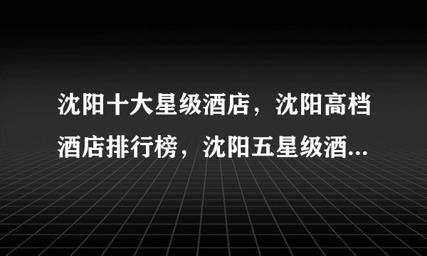 沈阳十大星级酒店，沈阳高档酒店排行榜，沈阳五星级酒店有哪些