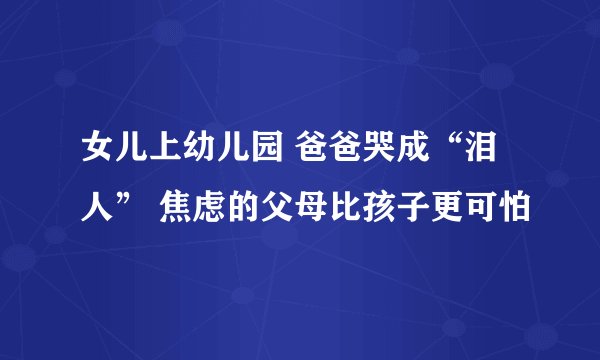 女儿上幼儿园 爸爸哭成“泪人” 焦虑的父母比孩子更可怕