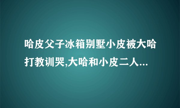 哈皮父子冰箱别墅小皮被大哈打教训哭,大哈和小皮二人会怎么说,大哈边打边说,