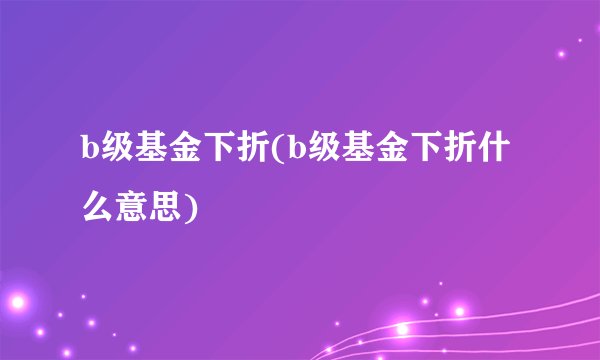 b级基金下折(b级基金下折什么意思)