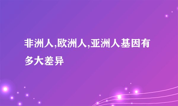 非洲人,欧洲人,亚洲人基因有多大差异