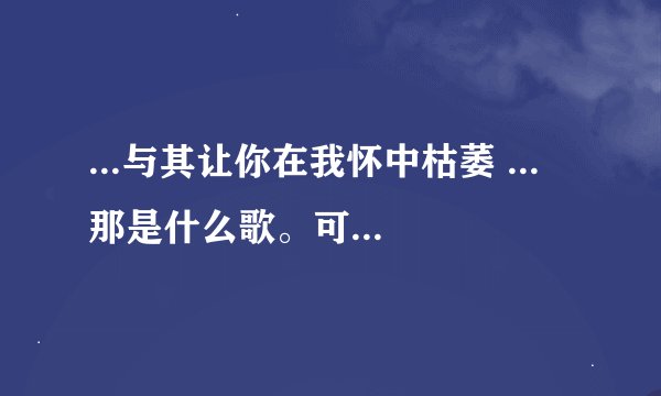 ...与其让你在我怀中枯萎 ... 那是什么歌。可以告诉我歌名跟歌手...
