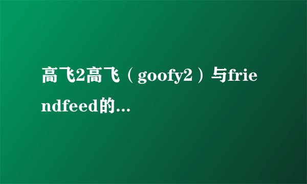 高飞2高飞（goofy2）与friendfeed的区别是什么