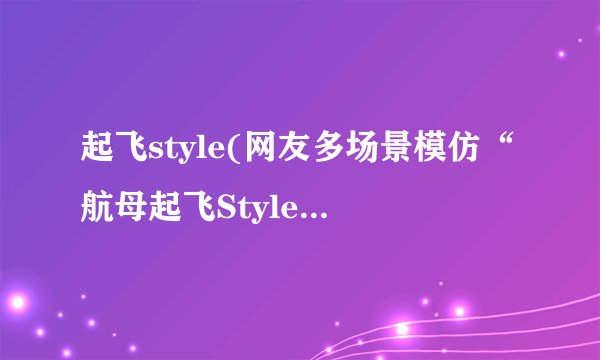 起飞style(网友多场景模仿“航母起飞Style”)介绍_起飞style(网友多场景模仿“航母起飞Style”)是什么