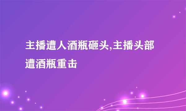 主播遭人酒瓶砸头,主播头部遭酒瓶重击