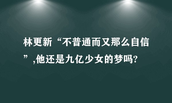 林更新“不普通而又那么自信”,他还是九亿少女的梦吗?