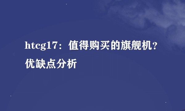 htcg17：值得购买的旗舰机？优缺点分析