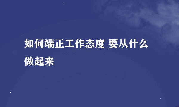 如何端正工作态度 要从什么做起来