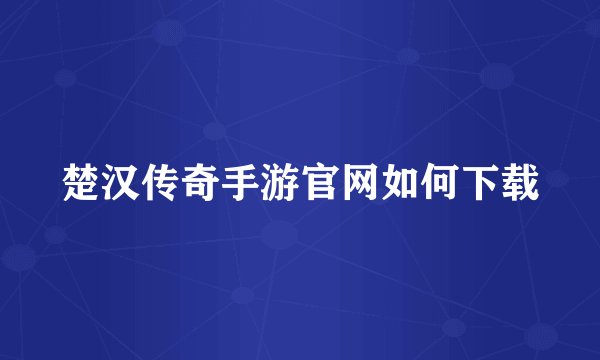 楚汉传奇手游官网如何下载