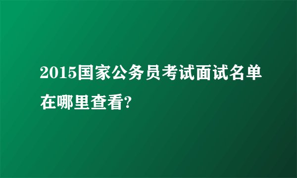 2015国家公务员考试面试名单在哪里查看?
