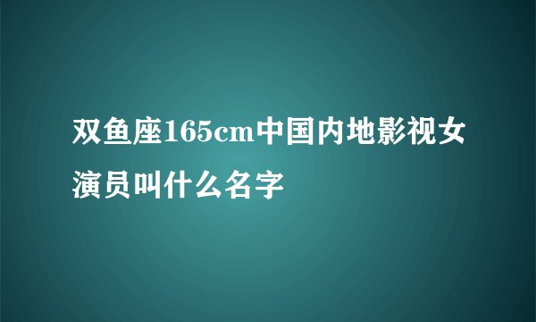 双鱼座165cm中国内地影视女演员叫什么名字