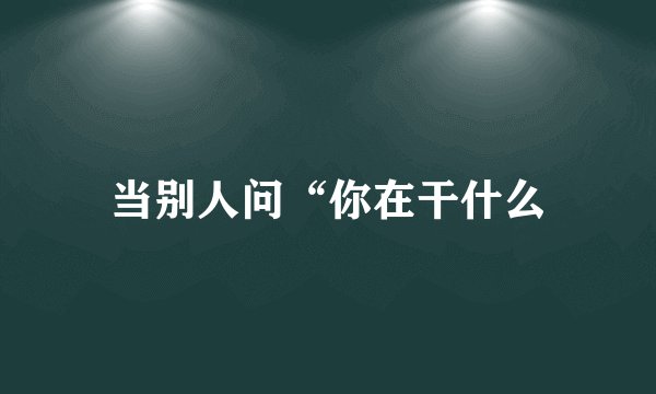 当别人问“你在干什么