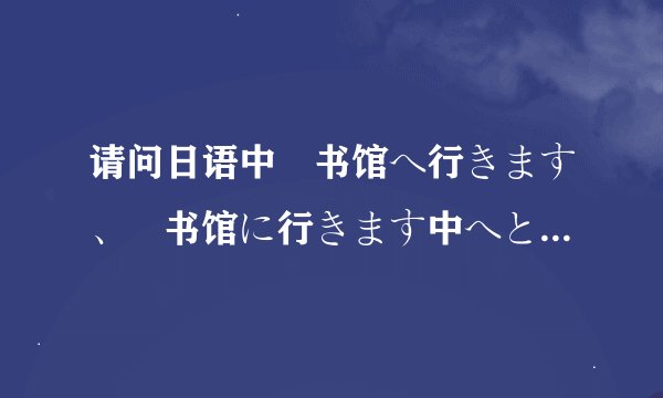 请问日语中図书馆へ行きます、図书馆に行きます中へとに用法的区别