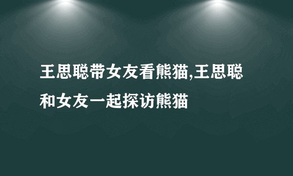 王思聪带女友看熊猫,王思聪和女友一起探访熊猫