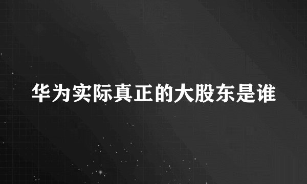 华为实际真正的大股东是谁
