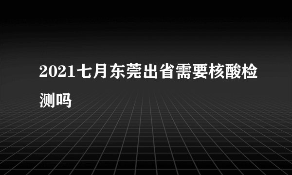 2021七月东莞出省需要核酸检测吗
