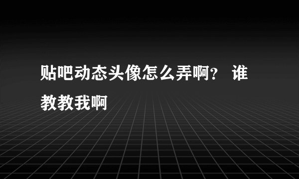 贴吧动态头像怎么弄啊？ 谁教教我啊