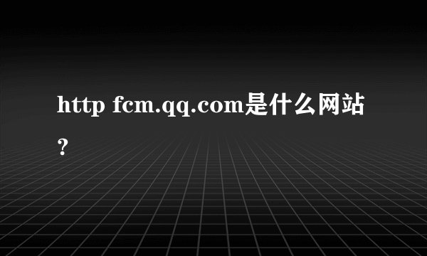 http fcm.qq.com是什么网站?
