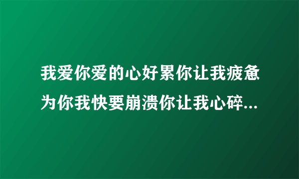 我爱你爱的心好累你让我疲惫为你我快要崩溃你让我心碎 我也在找有这个歌词的歌,男的唱的