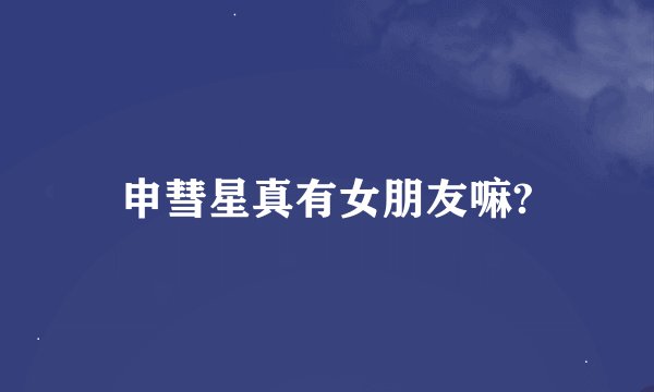 申彗星真有女朋友嘛?