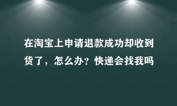 在淘宝上申请退款成功却收到货了，怎么办？快递会找我吗