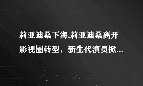 莉亚迪桑下海,莉亚迪桑离开影视圈转型，新生代演员掀起颜值革命