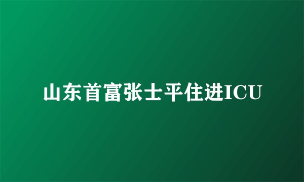 山东首富张士平住进ICU