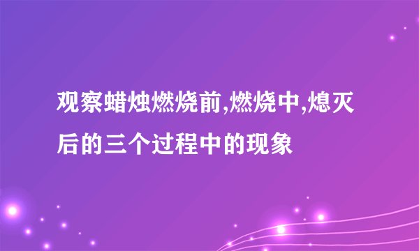 观察蜡烛燃烧前,燃烧中,熄灭后的三个过程中的现象