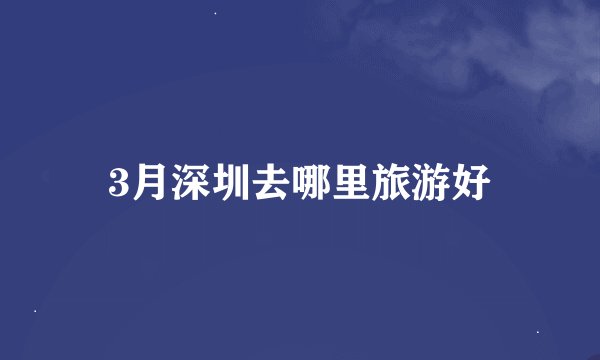 3月深圳去哪里旅游好