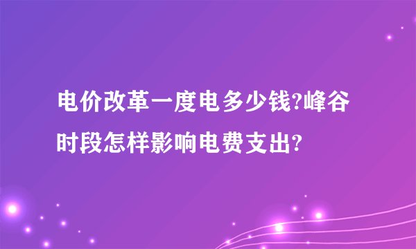 电价改革一度电多少钱?峰谷时段怎样影响电费支出?