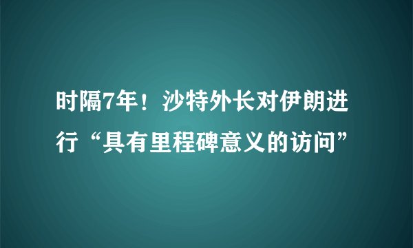 时隔7年！沙特外长对伊朗进行“具有里程碑意义的访问”