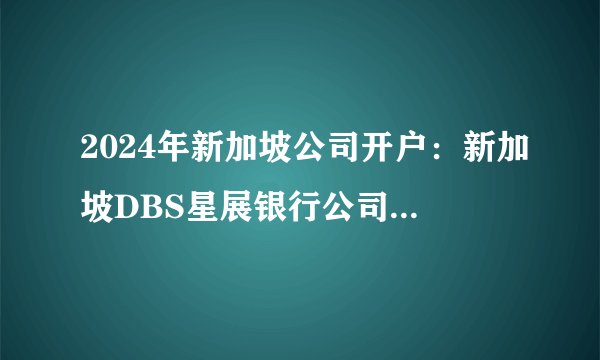 2024年新加坡公司开户：新加坡DBS星展银行公司开户流程！