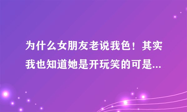为什么女朋友老说我色！其实我也知道她是开玩笑的可是她这么一说我就?