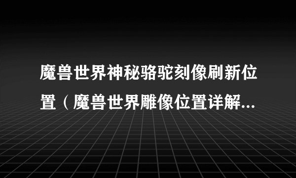 魔兽世界神秘骆驼刻像刷新位置（魔兽世界雕像位置详解）「必看」