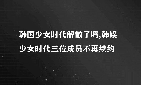韩国少女时代解散了吗,韩娱少女时代三位成员不再续约