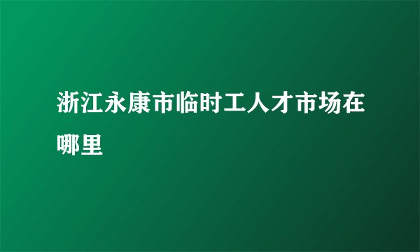 浙江永康市临时工人才市场在哪里