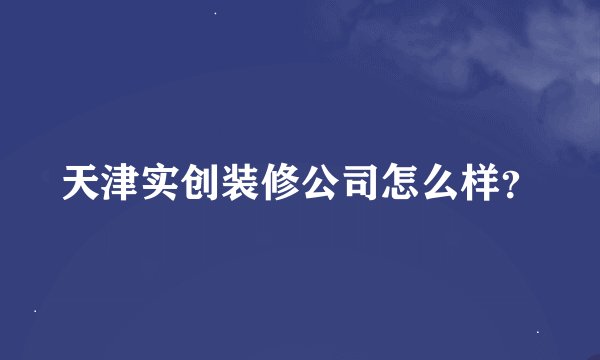 天津实创装修公司怎么样？