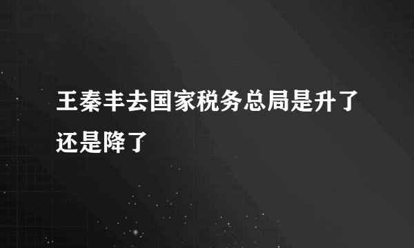 王秦丰去国家税务总局是升了还是降了