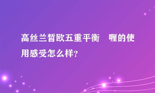 高丝兰皙欧五重平衡啫喱的使用感受怎么样？