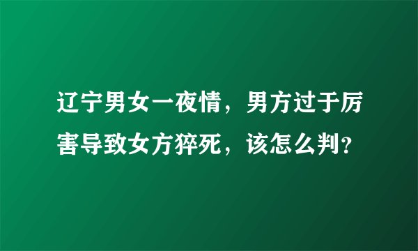 辽宁男女一夜情，男方过于厉害导致女方猝死，该怎么判？