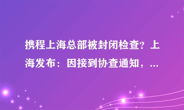 携程上海总部被封闭检查？上海发布：因接到协查通知，正在对相关区域和人员进行排查