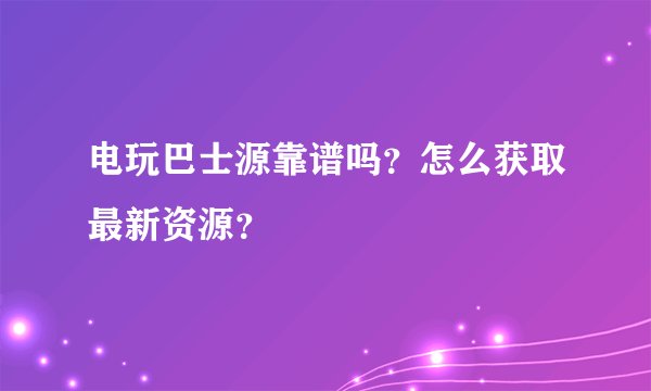 电玩巴士源靠谱吗？怎么获取最新资源？