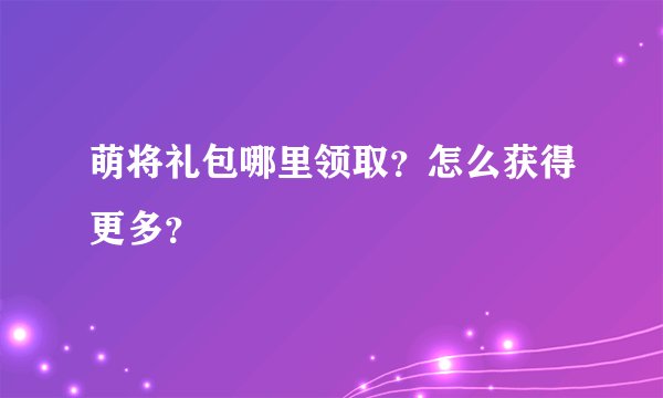 萌将礼包哪里领取？怎么获得更多？
