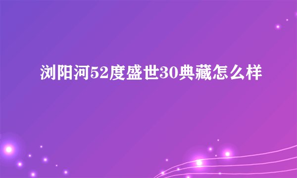 浏阳河52度盛世30典藏怎么样
