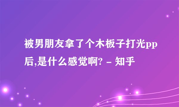 被男朋友拿了个木板子打光pp后,是什么感觉啊? - 知乎