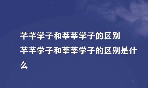 芊芊学子和莘莘学子的区别 芊芊学子和莘莘学子的区别是什么