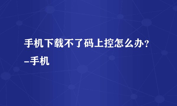 手机下载不了码上控怎么办？-手机
