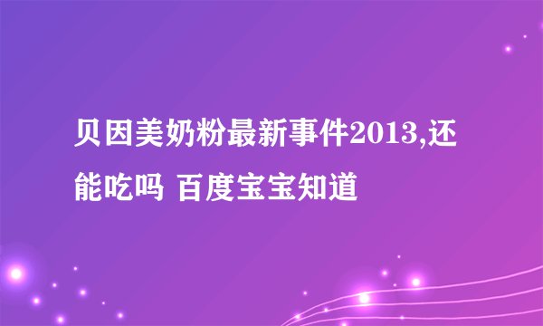 贝因美奶粉最新事件2013,还能吃吗 百度宝宝知道